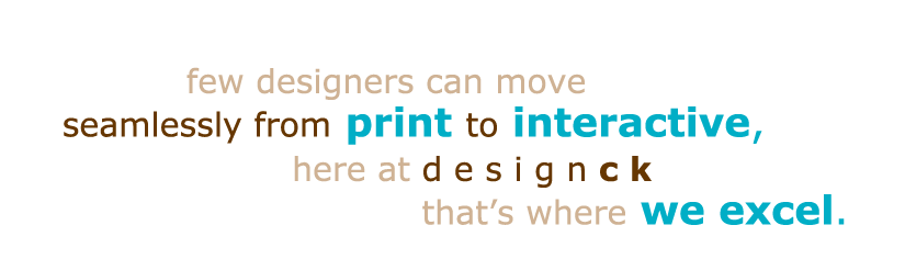 few designers can move seamlessly from print to interactive, here at designck that's where we excel.